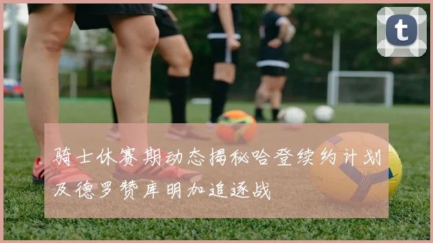 骑士休赛期动态揭秘哈登续约计划及德罗赞库明加追逐战