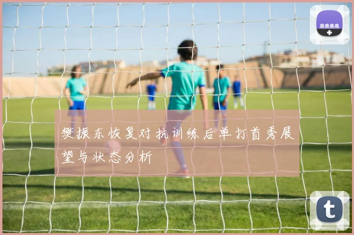 樊振东恢复对抗训练后单打首秀展望与状态分析