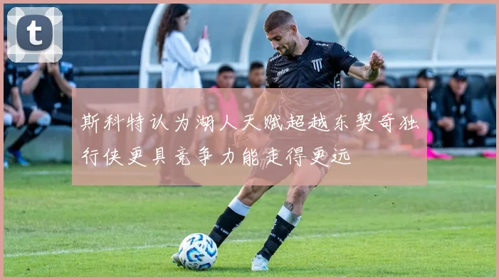 斯科特认为湖人天赋超越东契奇独行侠更具竞争力能走得更远