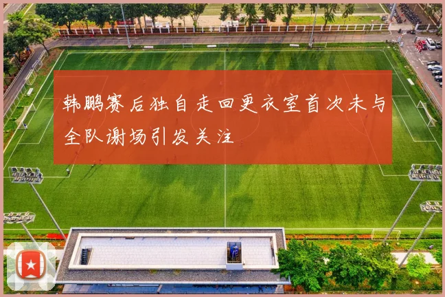 韩鹏赛后独自走回更衣室首次未与全队谢场引发关注