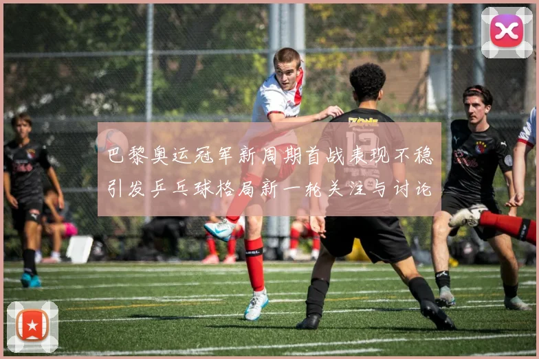 巴黎奥运冠军新周期首战表现不稳引发乒乓球格局新一轮关注与讨论