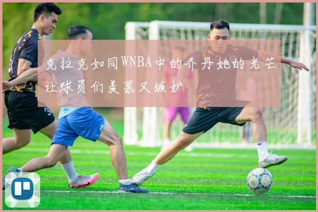 克拉克如同WNBA中的乔丹她的光芒让球员们羡慕又嫉妒