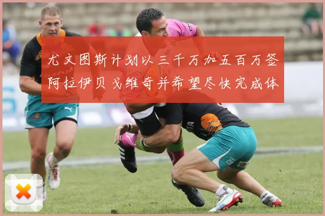 尤文图斯计划以三千万加五百万签阿拉伊贝戈维奇并希望尽快完成体检
