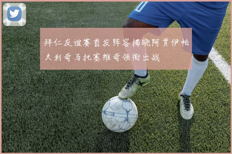 拜仁友谊赛首发阵容揭晓阿贾伊帕夫利奇马托塞维奇领衔出战